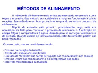 MÉTODOS DE ALINHAMENTO
O método de alinhamento mais antigo era executado recorrendo a uma
régua e esquadro. Este método era aceitável se a máquina funcionasse a baixas
rotações. Este método é um bom procedimento quando se inicia o processo de
alinhamento.
Depois de executar este primeiro procedimento, algo mais era
necessário ser feito para continuar o processo de alinhamento. A utilização de
apalpa folgas e comparadores é agora utilizado para se conseguir alinhamento
de precisão. Quando usados de forma apropriada, estas ferramentas podem dar
bons resultados.
Os erros mais comuns no alinhamento são:
· Erros na preparação do trabalho
· Travões dos indicadores danificados
· Omissão da “deflexão” das barras de suporte dos comparadores nos cálculos
· Erros na leitura dos comparadores e na interpretação dos dados
· Incorreta movimentação da máquina
 