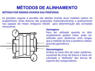 MÉTODO POR MEDIDA INVERSA DAS PERIFERIAS
As posições angular e paralela são obtidas tirando duas medidas radiais no
acoplamento. Estas leituras são projetadas matematicamente e graficamente
nas sapatas do motor (máquina móvel) para determinação das correções
necessárias.
MÉTODOS DE ALINHAMENTO
Vantagens
Para ser utilizado quando os dois
acoplamento podem rodar, pode ser
utilizado para distâncias mais longas
que o método da face e periferia e Maior
precisão geométrica .
Desvantagens
Ambos os veios têm de rodar solidários,
suscetível de erros de leitura e Deve ser
calculado a “deflexão” das barras de
suporte dos comparadores.
 
