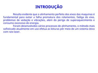 Resulta evidente que o alinhamento perfeito dos eixos das maquinas é
fundamental para evitar a falha prematura dos rolamentos, fadiga do eixo,
problemas de vedação e vibrações, alem do perigo de superaquecimento e
consumo excessivo de energia.
Foram desenvolvidos vários processos de alinhamento, o método mais
sofisticado atualmente em uso efetua as leituras pôr meio de um sistema ótico
com raio laser.
INTRODUÇÃO
 