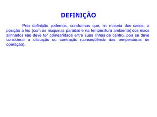 Pela definição podemos, concluímos que, na maioria dos casos, a
posição a frio (com as maquinas paradas e na temperatura ambiente) dos eixos
alinhados não deve ter colinearidade entre suas linhas de centro, pois se deve
considerar a dilatação ou contração (conseqüência das temperaturas de
operação).
DEFINIÇÃO
 