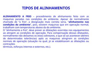 TIPOS DE ALINHAMENTOS
ALINHAMENTO A FRIO – procedimento de alinhamento feito com as
maquinas paradas nas condições do ambiente. Apesar de normalmente
chamado de “a frio”, a designação mais correta seria, “alinhamento nas
condições do ambiente”, pois, existem maquinas que em operação normal,
trabalham com temperaturas abaixo da do ambiente.
O “alinhamento a frio”, deve prever as dilatações ocorridas nos equipamentos
ao atingem as condições de operação. Para compensação dessas dilatações,
normalmente não deixamos os eixos colineares, o que só vai acontecer (dentro
de determinadas tolerâncias) após as maquinas atingirem as condições
normais de operação (situação na qual, já se estabilizaram as dilatações ou
contrações
térmicas, esforços internos e externos, etc.).
 