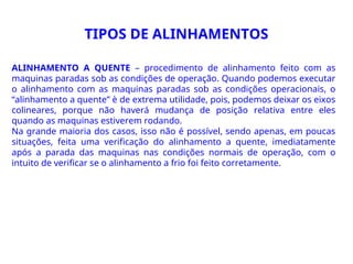 TIPOS DE ALINHAMENTOS
ALINHAMENTO A QUENTE – procedimento de alinhamento feito com as
maquinas paradas sob as condições de operação. Quando podemos executar
o alinhamento com as maquinas paradas sob as condições operacionais, o
“alinhamento a quente” è de extrema utilidade, pois, podemos deixar os eixos
colineares, porque não haverá mudança de posição relativa entre eles
quando as maquinas estiverem rodando.
Na grande maioria dos casos, isso não é possível, sendo apenas, em poucas
situações, feita uma verificação do alinhamento a quente, imediatamente
após a parada das maquinas nas condições normais de operação, com o
intuito de verificar se o alinhamento a frio foi feito corretamente.
 