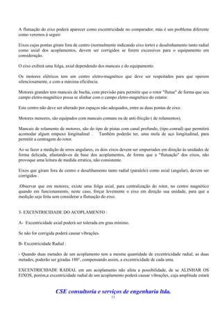 A flutuação do eixo poderá aparecer como excentricidade no comparador, más é um problema diferente
como veremos à seguir:

Eixos cujas pontas giram fora de centro (normalmente indicando eixo torto) e desalinhamento tanto radial
como axial dos acoplamentos, devem ser corrigidos se forem excessivos para o equipamento em
consideração.

O eixo exibirá uma folga, axial dependendo dos mancais e do equipamento.

Os motores elétricos tem um centro eletro-magnético que deve ser respeitados para que operem
silenciosamente, e com a máxima eficiência.

Motores grandes tem mancais de bucha, com previsão para permitir que o rotor "flutue" de forma que seu
campo eletro-magnético possa se alinhar com o campo eletro-magnético do estator.

Este centro não deve ser alterado por espaços não adequados, entre as duas pontas de eixo.

Motores menores, são equipados com mancais comuns ou de anti-fricção ( de rolamentos).

Mancais de rolamento de motores, são do tipo de pistas com canal profundo, (tipo conrad) que permitirá
acomodar algum empuxo longitudinal . Também poderão ter, uma mola de aço longitudinal, para
permitir a centragem do rotor.

Ao se fazer a medição de erros angulares, os dois eixos devem ser empurrados em direção às unidades de
forma delicada, afastando-os da base dos acoplamentos, de forma que a "flutuação" dos eixos, não
provoque uma leitura de medida erratica, não consistente.

Eixos que giram fora de centro e desalihamento tanto radial (paralelo) como axial (angular), devem ser
corrigidos .

.Observar que em motores, existe uma folga axial, para centralização do rotor, no centro magnético
quando em funcionamento, neste caso, forçar levemente o eixo em direção sua unidade, para que a
medição seja feita sem considerar a flutuação do eixo.


3- EXCENTRICIDADE DO ACOPLAMENTO :

A- Excentricidade axial poderá ser tolerada em grau mínimo.

Se não for corrigida poderá causar vibrações.

B- Excentricidade Radial :

- Quando duas metades de um acoplamento tem a mesma quantidade de excentricidade radial, as duas
metades, poderão ser giradas 180, compensando assim, a excentricidade de cada uma.

EXCENTRICIDADE RADIAL em um acoplamento não afeta a possibilidade, de se ALINHAR OS
EIXOS, porém,a excentricidade radial de um acoplamento poderá causar vibrações, cuja amplitude estará


                    CSE consultoria e serviços de engenharia ltda.
                                                   11
 