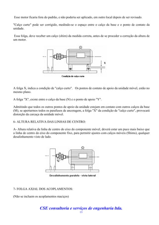 Esse motor ficaria fora do padrão, e não poderia ser aplicado, em outro local depois de ser revisado.

"Calço curto" pode ser corrigido, medindo-se o espaço entre o calço da base e o ponto de contato da
unidade.

Essa folga, deve receber um calço (shim) da medida correta, antes de se proceder a correção da altura de
um motor.




A folga X, indica a condição de "calço curto". Os pontos de contato de apoio da unidade móvel, estão no
mesmo plano.

A folga "X", existe entre o calço da base (N) e o ponto de apoio "Y".

Admitindo que todos os outros pontos de apoio da unidade estejam em contato com outros calços da base
(M), se apertarmos todos os parafusos de ancoragem, a folga "X" da condição de "calço curto", provocará
distorção da carcaça da unidade móvel.

6- ALTURA RELATIVA DAS LINHAS DE CENTRO:

A- Altura relativa da linha de centro do eixo do componente móvel, deverá estar um puco mais baixo que
a linha de centro do eixo do componente fixo, para permitir ajustes com calços móveis (Shims), qualquer
desalinhamento visto de lado.




7- FOLGA AXIAL DOS ACOPLAMENTOS:

(Não se incluem os acoplamentos maciços)


                    CSE consultoria e serviços de engenharia ltda.
                                                   13
 