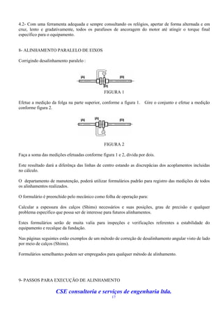 4.2- Com uma ferramenta adequada e sempre consultando os relógios, apertar de forma alternada e em
cruz, lento e gradativamente, todos os parafusos de ancoragem do motor até atingir o torque final
específico para o equipamento.


8- ALINHAMENTO PARALELO DE EIXOS

Corrigindo desalinhamento paralelo :




                                              FIGURA 1

Efetue a medição da folga na parte superior, conforme a figura 1.   Gire o conjunto e efetue a medição
conforme figura 2.




                                              FIGURA 2

Faça a soma das medições efetuadas conforme figura 1 e 2, divida por dois.

Este resultado dará a diferênça das linhas de centro estando as discrepâcias dos acoplamentos incluidas
no cálculo.

O departamento de manutenção, poderá utilizar formulários padrão para registro das medições de todos
os alinhamentos realizados.

O formulário é preenchido pelo mecânico como folha de operação para:

Calcular a espessura dos calços (Shims) necessários e suas posições, grau de precisão e qualquer
problema específico que possa ser de interesse para futuros alinhamentos.

Estes formulários serão de muita valia para inspeções e verificações referentes a estabilidade do
equipamento e recalque da fundação.

Nas páginas seguintes estão exemplos de um método de correção de desalinhamento angular visto de lado
por meio de calços (Shims).

Formulários semelhantes podem ser empregados para qualquer método de alinhamento.




9- PASSOS PARA EXECUÇÃO DE ALINHAMENTO

                    CSE consultoria e serviços de engenharia ltda.
                                                  17
 