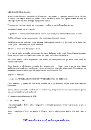 MEDIDAS DE SEGURANÇA

Se voce está trabalhando numa unidade já instalada e com o motor já conectado, deve fechar as válvulas
de sucção e descarga e etiqueta-las, abrir a válvula de dreno e drenar toda a parte interna, bloquear na
subestação a chave elétrica principal e etiquetar o cadeado.

Tente operar a bomba apertando sua botoeira para certificar-se que isolou a chave correta.

Se tudo estiver OK, inicie o trabalho.

Folgue todos os parafusos da base do motor, remova todos os calços e elimine toda a sujeira existente.

Os Shims (Calços) a serem usados devem estar limpos e perfeitamente planos.

 Certifique-se de que o eixo do motor acionado está mais baixo que o eixo da bomba, de tal forma que
todo o ajuste a ser feito seja no motor acionador.

A bomba já deverá estar devidamente fixada.

Se o eixo do motor acionador estiver mais alto que o da bomba e não existir Shims (Calços) sob este,
chame o encarregado, provavelmente teremos que mexer na bomba e/ou tubulação.

obs: Nunca bata na face do acoplamento com martelo ou com alguma coisa que possa causar danos na
face do acoplamento.

Agora faremos o alinhamento grosseiro (pré-alinhamento).            Faça-o com o uso de uma régua
perfeitamente alinhada, procurando trazer este pré-alinhamento para valor próximo de 0,20 centésimos ou
para valores ainda menores, o que irá ajudar bastante no alinhamento final.

Reaperte os parafusos.

10- SAG (ELASTICIDADE DO DISPOSITIVO DE FIXAÇÃO DO RELÓGIO)

Como sabemos, o suporte de fixação do relógio não é perfeitamente rígido, tendo uma pequena
elasticidade.

Com o relógio comparador instalado em sua extremidade, esta pequena elasticidade aumenta um pouco
mais, apesar de não ser visto a olho nú.

A esta elasticidade chamamos de SAG.

COMO MEDIR O SAG

Selecione um pedaço de tubo e fixe o dispositivo comparador exatamente como você instalaria no eixo a
ser alinhado.

Ajuste o relógio para "Zero", na posição de 12:00 h.    Gire o relógio para a posição de 6:00 h e faça a
leitura.


                    CSE consultoria e serviços de engenharia ltda.
                                                   18
 
