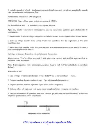 A variação acusada, é o SAG. Você deve tomar nota desta leitura, pois entrará nos seus cálculos quando
você estiver fazendo o alinhamento final.

Normalmente esse valor do SAG é negativo.

ATENÇÃO: Gire o relógio para a posição novamente de 12:00 h.

Ele deverá indicar zero.   Se isto não ocorrer, repita o processo.

Após isto, instale o dispositivo comparador no eixo na sua posição definitiva para alinhamento do
equipamento.

O dispositivo de fixação do relógio comparador no lado do motor e o outro dispositivo do lado da bomba.

O pistão do relógio medidor facial (axial) deverá estar tocando na face do acoplamento e deve estar
paralelo ao eixo.

O pistão do relógio medidor radial, deve estar tocando no acoplamento (ou num ponto transferido deste )
e deve estar perpendicular ao eixo.

Certifique-se de que o dispositivo está perfeitamente fixo ao eixo.

Só para checar, "Zere" o relógio na posiçã 12:00 h, gire o eixo e volte à posição 12:00 h para verificar se
ele marca "Zero" novamente.

Antes de prosseguirmos com o alinhamento, devemos checar o "soft foot" (irregularidades na superfície
da base).

Como checar isto?

1- Gire o relógio comparador radial para posição de 12:00 h e "Zere" o medidor         radial.

2- Folgue o parafuso do motor mais próximo.      Faça a leitura radial e reaperte-o.

3- Folgue o próximo parafuso adjacente, faça a leitura radial e reaperte-o.

4- Coloque calços sob o pé onde você teve a maior variação de leitura e reaperte este parafuso.

5- Cheque novamente o 1 parafuso para estar certo de que não criou um desalinhamento na base em
função da quantidade de calços adicionados.




                     CSE consultoria e serviços de engenharia ltda.
                                                     19
 