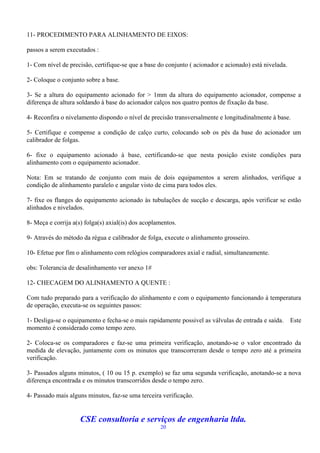 11- PROCEDIMENTO PARA ALINHAMENTO DE EIXOS:

passos a serem executados :

1- Com nível de precisão, certifique-se que a base do conjunto ( acionador e acionado) está nivelada.

2- Coloque o conjunto sobre a base.

3- Se a altura do equipamento acionado for > 1mm da altura do equipamento acionador, compense a
diferença de altura soldando à base do acionador calços nos quatro pontos de fixação da base.

4- Reconfira o nivelamento dispondo o nível de precisão transversalmente e longitudinalmente à base.

5- Certifique e compense a condição de calço curto, colocando sob os pés da base do acionador um
calibrador de folgas.

6- fixe o equipamento acionado à base, certificando-se que nesta posição existe condições para
alinhamento com o equipamento acionador.

Nota: Em se tratando de conjunto com mais de dois equipamentos a serem alinhados, verifique a
condição de alinhamento paralelo e angular visto de cima para todos eles.

7- fixe os flanges do equipamento acionado às tubulações de sucção e descarga, após verificar se estão
alinhados e nivelados.

8- Meça e corrija a(s) folga(s) axial(is) dos acoplamentos.

9- Através do método da régua e calibrador de folga, execute o alinhamento grosseiro.

10- Efetue por fim o alinhamento com relógios comparadores axial e radial, simultaneamente.

obs: Tolerancia de desalinhamento ver anexo 1#

12- CHECAGEM DO ALINHAMENTO A QUENTE :

Com tudo preparado para a verificação do alinhamento e com o equipamento funcionando à temperatura
de operação, executa-se os seguintes passos:

1- Desliga-se o equipamento e fecha-se o mais rapidamente possivel as válvulas de entrada e saída.      Este
momento é considerado como tempo zero.

2- Coloca-se os comparadores e faz-se uma primeira verificação, anotando-se o valor encontrado da
medida de elevação, juntamente com os minutos que transcorreram desde o tempo zero até a primeira
verificação.

3- Passados alguns minutos, ( 10 ou 15 p. exemplo) se faz uma segunda verificação, anotando-se a nova
diferença encontrada e os minutos transcorridos desde o tempo zero.

4- Passado mais alguns minutos, faz-se uma terceira verificação.


                     CSE consultoria e serviços de engenharia ltda.
                                                    20
 