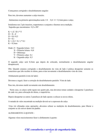 Começamos corrigindo o desalinhamento angular:

Para isto, devemos aumentar a calço trazeiro.

Adotaremos na primeira aproximaçãoa razão 1/4 : 0,4 / 4 = 0,1mm para o calço.

Instalemos nos 2 pés trazeiros, reapertemos o conjunto e faremos nova medição.
 Suponha que encontramos +0,3 a 90.

K=(Z/D)*Y
D=X-Z
D = 0,4 -0,3
D = 0,1
K = ( 0,3 / 0,1 ) * 0,1
K = 0,3mm

Onde: Z = Segunda leitura +0,3
      X = Primeira leitura +0,4
      D = Diferença
      Y = Primeiro calço 0,1
      K = Segundo calço 0,3

O segundo calço será 0,3mm que depois de colocado, normalmente o desalinhamento angular
desaparecerá.

Obs: Quando estamos corrigindo o desalinhamento da vista de lado é prática desapertar somente os
conectores que irão receber os shims, para evitar novamente o desalinhamento visto de cima.

Alinhamento paralelo (visto de lado):

Devemos a seguir, fazer a correção do desalinhamento paralelo: Visto de lado.

Para isto, devemos medir novamente este desalinhamento.

  Neste caso, os calços serão iquais nos quatro pés, mas devemos tomar cuidado e desapertar 2 parafusos
de cada vez, para colocação de shims, e reapertá-los.

Depois desapertar os outros 2 parafusos do lado oposto e colocar os novos shims.

A metade do valor encontrado na medição deverá ser a espessura do calço.

 Uma vêz efetuadas estas operações ,devemos refazer as medições de desalinhamento, para liberar o
conjunto se ele estiver dentro do padrão.

ALINHAMENTO À QUENTE :

Algumas vêzes necessitaremos fazer o alinhamento à quente:




                      CSE consultoria e serviços de engenharia ltda.
                                                  29
 