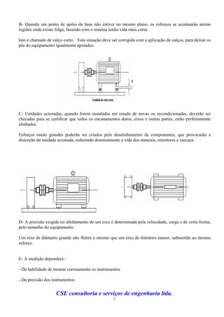 B- Quando um ponto de apôio da base não estiver no mesmo plano, os esforços se acentuarão nestas
regiões onde existe folga, fazendo com o sistema tenha vida mais curta.

Isto é chamado de calço curto. Esta situação deve ser corrigida com a aplicação de calços, para deixar os
pés do equipamento igualmente apoiados.




C- Unidades acionadas, quando forem instaladas em estado de novas ou recondicionadas, deverão ser
checadas para se certificar que todos os encanamentos dutos, eixos e outras partes, estão perfeitamente
alinhados.

Esforços muito grandes poderão ser criados pelo desalinhamento de componentes, que provocarão a
distorção da unidade acionada, reduzindo drasticamente a vida dos mancais, retentores e carcaça.




D- A precisão exigida no alinhamento de um eixo é determinada pela velocidade, carga e de certa forma,
pelo tamanho do equipamento.

Um eixo de diâmetro grande não fletirá o mesmo que um eixo de diâmetro menor, submetido ao mesmo
esforço.


E- A medição dependerá :

- Da habilidade de montar corretamente os instrumentos

- Da precisão dos instrumentos


                    CSE consultoria e serviços de engenharia ltda.
                                                   3
 