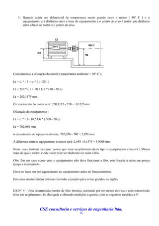 1- Quando existe um diferencial de temperatura muito grande entre o motor ( 80 C ) e o
       equipamento, e a distância entre a base do equipamento e o centro do eixo é maior que distância
       entre a base do motor e o centro do eixo.




Calcularemos a dilatação do motor ( temperatura ambiente = 20 C ):

Lt = L * ( 1 +  * ( t - 20 ) )

Lt = 250 * ( 1 + 10,5 E 6 * (80 - 20 ) )

Lt = 250,1575 mm

O crescimento do motor será: 250,1575 - 250 = 0,1575mm

Dilatação do equipamento :

Lt = L * ( 1+ 10,5 E6 * ( 300 - 20 ) )

Lt = 702,058 mm

o crescimento do equipamento será: 702,058 - 700 = 2,058 mm

A diferença entre o equipamento e motor será: 2,058 - 0,1575 = 1,9005 mm

Neste caso bastante extremo vemos que num acoplamento deste tipo o equipamento crescerá 1,90mm
mais do que o motor, e este valor deve ser deduzido no valor a frio.

Obs: Em um caso como este, o equipamento não deve funcionar a frio, pois levaria à ruina em pouco
tempo a transmissão.

Deve-se fazer um pré-aquecimento no equipamento antes do funcionamento.

Em casos muito críticos deve-se reestudar o projeto para evitar grandes variações.


EX.N 4 - Uma determinada bomba de óleo térmico, acionado por um motor elétrico e com transmissão
feita por acoplamento, foi desligada e efetuado medições a quente, com as seguintes medidas a 0.



                      CSE consultoria e serviços de engenharia ltda.
                                                   30
 