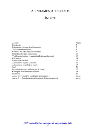 ALINHAMENTO DE EIXOS

                                         ÍNDICE




Assunto                                                        Página
Introdução                                                     2
Fatores que afetam o desalinhamento                            2
Tipos de desalinhamento                                        6
Correção dos tipos de desalinhamento                           7
Procedimentos para alinhamento                                 11
Verificações iniciais: (excentricidade do acoplamento)         13
Calço curto                                                    14
Linhas de referência                                           16
Alinhamento angular ( ou axial )                               17
Alinhamento paralelo ( ou radial )                             19
SAG                                                            21
Procedimentos para alinhamento de eixos                        22
Checagem de alinhamento à quente                               23
Exercícios                                                     26
Anexo I: ( Formulário padrão para alinhamento )                anexo
Anexo II : ( Tolerância para alinhamento de acoplamentos )     anexo




              CSE consultoria e serviços de engenharia ltda.
                                            32
 