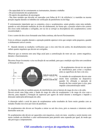 - Da capacidade de ler corretamente os instrumentos, durante o trabalho
- Do posicionamento do acoplamento
- Do aperto dos parafusos de ancoragem
- Das duas metades que deverão ser marcadas com linhas de fé ( de referência ) e mantidas na mesma
posição angular durante os trabalhos de verificação de paralelismo ou da folga.

É extremamente importante que os conjuntos, eixos e acoplamentos, sejam girados como uma unidade,
quando se está efetuando medições de erro de alinhamento, de forma que, a posição relativa dos centros
dos eixos serão indicadas e corrigidas, em vez de se corrigir as discrepâncias dos acoplamentos.( como
excentricidade ) .

Com o centro de dois eixos formando uma linha contínua, não haverá flexionamento.

Com os esforços surgidos durante a operação poderão aparecer erros que sempre serão pequenos, quando
o alinhamento estiver correto.

F- Quando durante as medições verificamos que o eixo está fora de centro, há desalinhamentos tanto
radiais quanto angulares que devem ser corrigidos.

Observar que os motores tem uma folga axial para a centralização do rotor em seu centro magnético,
durante o funcionamento.

Devemos forçar levemente o eixo na direção de sua unidade, para que a medição seja feita sem considerar
a flutuação do eixo.

                                                               - Os acoplamentos devem ter um ajuste
                                                               de interferência para evitar a roçadura
                                                               entre as superfícies do furo e do eixo.

                                                               As metades do acoplamento devem estar
                                                               muito bem centradas no dispositivo
                                                               quando for efetuada a operação de
                                                               furação do furo central para o eixo, para
                                                               impedir a descentralização radial.

As chavetas deverão ter também ajustes de interferência com as laterais do rasgo do eixo e do cubo.
Deverá existir uma folga entre o fundo do rasgo do cubo do acoplamento e do rasgo do eixo com a
chaveta, para impedir a formação de asperezas por agarro de metal durante a montagem e impedir a
distorção radial pela deformação do cubo.

A distorção radial e axial de pares de acoplamentos serão resultados de furos muito grandes com as
metades fixadas nos eixos por meio de parafusos.

Os acoplamentos não devem ser forçados a entrar ou sair dos eixos, pois os mancais e retentores serão
destruidos neste ato.

Os acoplamentos não devem ser aquecidos com maçaricos, exeto em raras ocasiões e assim mesmo com
muito cuidado em distribuir o calor uniformemente para permitir uma expansão por igual, de modo que
não provoque o empenamento.


                    CSE consultoria e serviços de engenharia ltda.
                                                  4
 