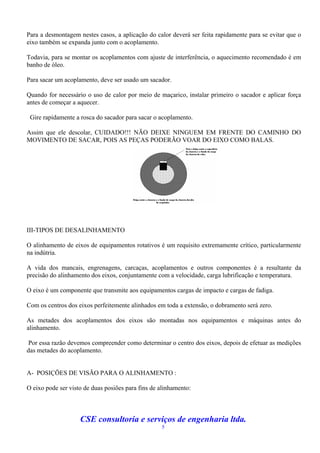 Para a desmontagem nestes casos, a aplicação do calor deverá ser feita rapidamente para se evitar que o
eixo também se expanda junto com o acoplamento.

Todavia, para se montar os acoplamentos com ajuste de interferência, o aquecimento recomendado é em
banho de óleo.

Para sacar um acoplamento, deve ser usado um sacador.

Quando for necessário o uso de calor por meio de maçarico, instalar primeiro o sacador e aplicar força
antes de começar a aquecer.

 Gire rapidamente a rosca do sacador para sacar o acoplamento.

Assim que ele descolar, CUIDADO!!! NÃO DEIXE NINGUEM EM FRENTE DO CAMINHO DO
MOVIMENTO DE SACAR, POIS AS PEÇAS PODERÃO VOAR DO EIXO COMO BALAS.




III-TIPOS DE DESALINHAMENTO

O alinhamento de eixos de equipamentos rotativos é um requisito extremamente crítico, particularmente
na indútria.

A vida dos mancais, engrenagens, carcaças, acoplamentos e outros componentes é a resultante da
precisão do alinhamento dos eixos, conjuntamente com a velocidade, carga lubrificação e temperatura.

O eixo é um componente que transmite aos equipamentos cargas de impacto e cargas de fadiga.

Com os centros dos eixos perfeitemente alinhados em toda a extensão, o dobramento será zero.

As metades dos acoplamentos dos eixos são montadas nos equipamentos e máquinas antes do
alinhamento.

Por essa razão devemos compreender como determinar o centro dos eixos, depois de efetuar as medições
das metades do acoplamento.


A- POSIÇÕES DE VISÃO PARA O ALINHAMENTO :

O eixo pode ser visto de duas posiões para fins de alinhamento:



                    CSE consultoria e serviços de engenharia ltda.
                                                   5
 