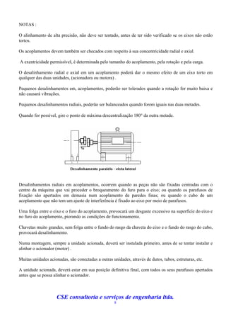 NOTAS :

O alinhamento de alta precisão, não deve ser tentado, antes de ter sido verificado se os eixos não estão
tortos.

Os acoplamentos devem também ser checados com respeito à sua concentricidade radial e axial.

A exentricidade permissível, é determinada pelo tamanho do acoplamento, pela rotação e pela carga.

O desalinhamento radial e axial em um acoplamento poderá dar o mesmo efeito de um eixo torto em
qualquer das duas unidades, (acionadora ou motora) .

Pequenos desalinhamentos em, acoplamentos, poderão ser tolerados quando a rotação for muito baixa e
não causará vibrações.

Pequenos desalinhamentos radiais, poderão ser balanceados quando forem iguais nas duas metades.

Quando for possível, gire o ponto de máxima descentralização 180 da outra metade.




Desalinhamentos radiais em acoplamentos, ocorrem quando as peças não são fixadas centradas com o
centro da máquina que vai proceder o broqueamento do furo para o eixo; ou quando os parafusos de
fixação são apertados em demasia num acoplamento de paredes finas; ou quando o cubo de um
acoplamento que não tem um ajuste de interferência é fixado ao eixo por meio de parafusos.

Uma folga entre o eixo e o furo do acoplamento, provocará um desgaste excessivo na superfície do eixo e
no furo do acoplamento, piorando as condições de funcionamento.

Chavetas muito grandes, sem folga entre o fundo do rasgo da chaveta do eixo e o fundo do rasgo do cubo,
provocará desalinhamento.

Numa montagem, sempre a unidade acionada, deverá ser instalada primeiro, antes de se tentar instalar e
alinhar o acionador (motor) .

Muitas unidades acionadas, são conectadas a outras unidades, através de dutos, tubos, estruturas, etc.

A unidade acionada, deverá estar em sua posição definitiva final, com todos os seus parafusos apertados
antes que se possa alinhar o acionador.



                    CSE consultoria e serviços de engenharia ltda.
                                                    8
 