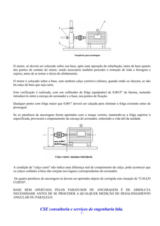 O motor, só deverá ser colocado sobre sua base, após uma operação de rebarbação, tanto da base quanto
dos pontos de contato do motor, sendo necessário também proceder a remoção de toda a ferrugem e
sujeira, antes de se tentar o início do alinhamento.

O motor é colocado sobre a base, sem nenhum calço corretivo (shims), quando então se checará, se não
há calço de base que seja curto.

Esta verificação é realizada, com um calibrador de folga (apalpador) de 0,0015" de lâmina, tentando
introduzi-lo entre a carcaça do acionador e a base, nos pontos de fixação.

Qualquer ponto com folga maior que 0,001" deverá ser calçada para eliminar a folga existente antes de
prosseguir.

Se os parafusos de ancoragem forem apertados com o torque correto, mantendo-se a folga superior à
especificada, provocará o empenamento da carcaça do acionador, reduzindo a vida útil da unidade.




A condição de "calço curto" não indica uma diferença real de comprimento do calço, pode acontecer que
os calços soldados à base não estejam nos lugares correspondentes do acionador.

Os quatro parafusos de ancoragem só devem ser apertados depois de corrigida esta situação de "CALÇO
CURTO".

BASE BEM APERTADA PELOS PARAFUSOS DE ANCORAGEM É DE ABSOLUTA
NECESSIDADE ANTES DE SE PROCEDER A QUALQUER MEDIÇÃO DE DESALINHAMENTO
ANGULAR OU PARALELO.


                   CSE consultoria e serviços de engenharia ltda.
                                                 9
 