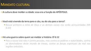 MANDATO CULTURAL
→A cultura deve moldar a cidade: essa era a função do APÓSTOLO.
→Você está vivendo da terra para o céu, ou do céu para a terra?
 Buscai primeiro o reino de Deus e as demais coisas nos serão acrescentadas (Mt
6:33)
→Há uma guerra sobre quem vai moldar a história: Ef 6:12
 Pois a nossa luta não é contra pessoas, mas contra os poderes e autoridades, contra
os dominadores deste mundo de trevas, contra as forças espirituais do mal nas
regiões celestiais.
 