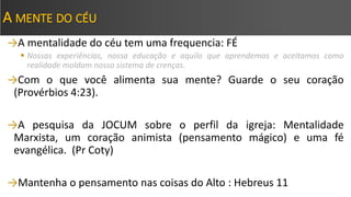 A MENTE DO CÉU
→A mentalidade do céu tem uma frequencia: FÉ
 Nossas experiências, nossa educação e aquilo que aprendemos e aceitamos como
realidade moldam nosso sistema de crenças.
→Com o que você alimenta sua mente? Guarde o seu coração
(Provérbios 4:23).
→A pesquisa da JOCUM sobre o perfil da igreja: Mentalidade
Marxista, um coração animista (pensamento mágico) e uma fé
evangélica. (Pr Coty)
→Mantenha o pensamento nas coisas do Alto : Hebreus 11
 