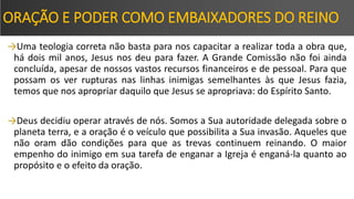 ORAÇÃO E PODER COMO EMBAIXADORES DO REINO
→Uma teologia correta não basta para nos capacitar a realizar toda a obra que,
há dois mil anos, Jesus nos deu para fazer. A Grande Comissão não foi ainda
concluída, apesar de nossos vastos recursos financeiros e de pessoal. Para que
possam os ver rupturas nas linhas inimigas semelhantes às que Jesus fazia,
temos que nos apropriar daquilo que Jesus se apropriava: do Espírito Santo.
→Deus decidiu operar através de nós. Somos a Sua autoridade delegada sobre o
planeta terra, e a oração é o veículo que possibilita a Sua invasão. Aqueles que
não oram dão condições para que as trevas continuem reinando. O maior
empenho do inimigo em sua tarefa de enganar a Igreja é enganá-la quanto ao
propósito e o efeito da oração.
 