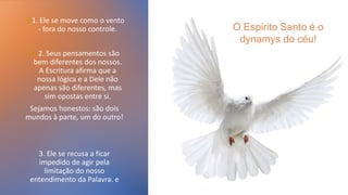 →1. Ele se move como o vento
- fora do nosso controle.
→ 2. Seus pensamentos são
bem diferentes dos nossos.
A Escritura afirma que a
nossa lógica e a Dele não
apenas são diferentes, mas
sim opostas entre si.
Sejamos honestos: são dois
mundos à parte, um do outro!
3. Ele se recusa a ficar
impedido de agir pela
limitação do nosso
entendimento da Palavra. e
O Espírito Santo é o
dynamys do céu!
 