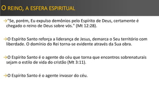 O REINO, A ESFERA ESPIRITUAL
→"Se, porém, Eu expulso demônios pelo Espírito de Deus, certamente é
chegado o reino de Deus sobre vós." (Mt 12:28).
→O Espírito Santo reforça a liderança de Jesus, demarca o Seu território com
liberdade. O domínio do Rei torna-se evidente através da Sua obra.
→O Espírito Santo é o agente do céu que torna que encontros sobrenaturais
sejam o estilo de vida do cristão (Mt 3:11).
→O Espírito Santo é o agente invasor do céu.
 