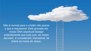 2
Não é normal para o cristão não querer
o que é impossível. Está gravado em
nosso DNA espiritual desejar
ardentemente que tudo que, ao nosso
derredor, é considerado impossível, se
dobre ao nome de Jesus.
 
