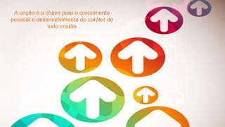 A unção é a chave para o crescimento
pessoal e desenvolvimento do caráter de
todo cristão
 