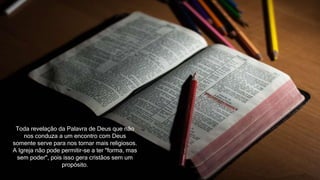 Toda revelação da Palavra de Deus que não
nos conduza a um encontro com Deus
somente serve para nos tornar mais religiosos.
A Igreja não pode permitir-se a ter "forma, mas
sem poder", pois isso gera cristãos sem um
propósito.
 