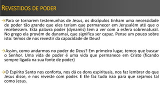 REVESTIDOS DE PODER
→Para se tornarem testemunhas de Jesus, os discípulos tinham uma necessidade
de poder tão grande que eles teriam que permanecer em Jerusalém até que o
recebessem. Esta palavra poder (dynamis) tem a ver com a esfera sobrenatural.
No grego ela provém de dynamai, que significa ser capaz. Pense um pouco sobre
isto: temos de nos revestir da capacidade de Deus!
→Assim, como andarmos no poder de Deus? Em primeiro lugar, temos que buscar
o Senhor. Uma vida de poder é uma vida que permanece em Cristo (ficando
sempre ligada na sua fonte de poder)
→O Espírito Santo nos conforta, nos dá os dons espirituais, nos faz lembrar do que
Jesus disse, e nos reveste com poder. E Ele faz tudo isso para que sejamos tal
como Jesus.
 