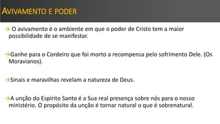 AVIVAMENTO E PODER
→ O avivamento é o ambiente em que o poder de Cristo tem a maior
possibilidade de se manifestar.
→Ganhe para o Cordeiro que foi morto a recompensa pelo sofrimento Dele. (Os
Moravianos).
→Sinais e maravilhas revelam a natureza de Deus.
→A unção do Espírito Santo é a Sua real presença sobre nós para o nosso
ministério. O propósito da unção é tornar natural o que é sobrenatural.
 