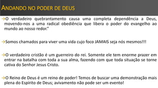 ANDANDO NO PODER DE DEUS
→O verdadeiro quebrantamento causa uma completa dependência a Deus,
movendo-nos a uma radical obediência que libera o poder do evangelho ao
mundo ao nosso redor.”
→Somos chamados para viver uma vida cujo foco JAMAIS seja nós mesmos!!!
→O verdadeiro cristão é um guerreiro do rei. Somente ele tem enorme prazer em
entrar na batalha com toda a sua alma, fazendo com que toda situação se torne
cativa do Senhor Jesus Cristo.
→O Reino de Deus é um reino de poder! Temos de buscar uma demonstração mais
plena do Espírito de Deus; avivamento não pode ser um evento!
 