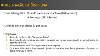 APRESENTAÇÃO DA DISCIPLINA
→Base bibliográfica: Quando o céu invade a Terra (Bill Johnson)
A Presença (Bill Johnson)
→Dividida em 4 unidades (2 por aula)
→Objetivos:
1. Ativação do fluxo “do Céu para a Terra”.
2. Reprodução do modelo apostólico deixado por Jesus, protegendo as prioridades da
agenda celestial.
3. Ser embaixador de Cristo e perpetuar este legado.
4. Os Cinco Ministérios funcionando juntos à maneira que Deus planejou: focados no
padrão do Céu à Terra.
 