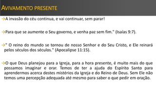 AVIVAMENTO PRESENTE
→A invasão do céu continua, e vai continuar, sem parar!
→Para que se aumente o Seu governo, e venha paz sem fim." (Isaías 9:7).
→" O reino do mundo se tornou de nosso Senhor e do Seu Cristo, e Ele reinará
pelos séculos dos séculos." (Apocalipse 11:15).
→O que Deus planejou para a Igreja, para a hora presente, é muito mais do que
possamos imaginar e orar. Temos de ter a ajuda do Espírito Santo para
aprendermos acerca destes mistérios da Igreja e do Reino de Deus. Sem Ele não
temos uma percepção adequada até mesmo para saber o que pedir em oração.
 