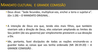 MANDATO CULTURAL E GRANDE COMISSÃO
 Deus disse: "Sede fecundos, multiplicai-vos, enchei a terra e sujeitai-a”.
(Gn 1:28) – O MANDATO ORIGINAL .
 A intenção de Deus era que, tendo eles mais filhos, que também
viveriam sob a direção de Deus, eles estariam ampliando os limites do
Seu jardim (do seu governo) por simplesmente prestarem a sua devoção
a Ele.
 Ide, portanto, fazei discípulos de todas as nações ensinando-os a
guardar todas as coisas que vos tenho ordenado (Mt 28:19-20) – A
GRANDE COMISSÃO .
 