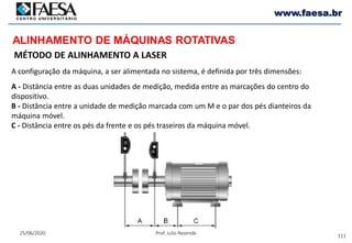 111
25/06/2020 Prof. Julio Rezende
www.faesa.br
MÉTODO DE ALINHAMENTO A LASER
ALINHAMENTO DE MÁQUINAS ROTATIVAS
A configuração da máquina, a ser alimentada no sistema, é definida por três dimensões:
A - Distância entre as duas unidades de medição, medida entre as marcações do centro do
dispositivo.
B - Distância entre a unidade de medição marcada com um M e o par dos pés dianteiros da
máquina móvel.
C - Distância entre os pés da frente e os pés traseiros da máquina móvel.
 
