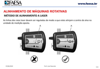 113
25/06/2020 Prof. Julio Rezende
www.faesa.br
MÉTODO DE ALINHAMENTO A LASER
ALINHAMENTO DE MÁQUINAS ROTATIVAS
As linhas dos raios laser devem ser reguladas de modo a que estes atinjam o centro do alvo na
unidade de medição oposta.
 