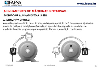 114
25/06/2020 Prof. Julio Rezende
www.faesa.br
MÉTODO DE ALINHAMENTO A LASER
ALINHAMENTO DE MÁQUINAS ROTATIVAS
ALINHAMENTO VERTICAL
As unidades de medição deverão ser giradas para a posição de 9 horas com a ajuda dos
níveis de bolha e a medição confirmada no aparelho. Em seguida, as unidades de
medição deverão ser giradas para a posição 3 horas e a medição confirmada.
 