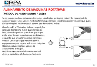 117
25/06/2020 Prof. Julio Rezende
www.faesa.br
MÉTODO DE ALINHAMENTO A LASER
ALINHAMENTO DE MÁQUINAS ROTATIVAS
Se os valores medidos estiverem dentro das tolerâncias, a máquina móvel não necessitará de
qualquer ajuste. Se os valores medidos forem superiores às tolerâncias aceitáveis, verifique quais
são as correções recomendadas para os pés da máquina móvel.
Os valores F1 e F2 do visor indicam as posições
relativas da máquina móvel quando vista de
lado. Um valor positivo quer dizer que os pés
estão altos demais e precisam de ser baixados,
enquanto que um valor negativo significa o
oposto. Utilize os calços incluídos com o
equipamento para regular a altura da máquina.
Observe o ajuste real dos valores do
acoplamento e dos pés.
Depois de executar o alinhamento vertical,
deve-se executar o alinhamento horizontal
 