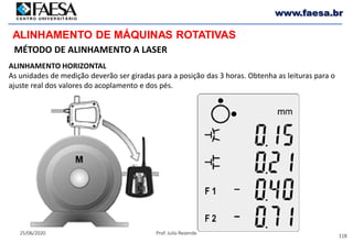 118
25/06/2020 Prof. Julio Rezende
www.faesa.br
MÉTODO DE ALINHAMENTO A LASER
ALINHAMENTO DE MÁQUINAS ROTATIVAS
ALINHAMENTO HORIZONTAL
As unidades de medição deverão ser giradas para a posição das 3 horas. Obtenha as leituras para o
ajuste real dos valores do acoplamento e dos pés.
 