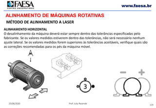 119
25/06/2020 Prof. Julio Rezende
www.faesa.br
MÉTODO DE ALINHAMENTO A LASER
ALINHAMENTO DE MÁQUINAS ROTATIVAS
ALINHAMENTO HORIZONTAL
O desalinhamento da máquina deverá estar sempre dentro das tolerâncias especificadas pelo
fabricante. Se os valores medidos estiverem dentro das tolerâncias, não será necessário nenhum
ajuste lateral. Se os valores medidos forem superiores às tolerâncias aceitáveis, verifique quais são
as correções recomendadas para os pés da máquina móvel.
 