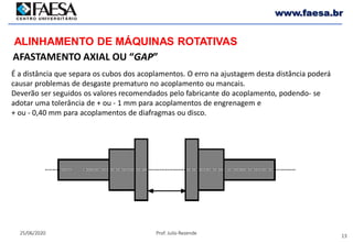 13
25/06/2020 Prof. Julio Rezende
www.faesa.br
AFASTAMENTO AXIAL OU “GAP”
ALINHAMENTO DE MÁQUINAS ROTATIVAS
É a distância que separa os cubos dos acoplamentos. O erro na ajustagem desta distância poderá
causar problemas de desgaste prematuro no acoplamento ou mancais.
Deverão ser seguidos os valores recomendados pelo fabricante do acoplamento, podendo- se
adotar uma tolerância de + ou - 1 mm para acoplamentos de engrenagem e
+ ou - 0,40 mm para acoplamentos de diafragmas ou disco.
 