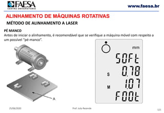 121
25/06/2020 Prof. Julio Rezende
www.faesa.br
MÉTODO DE ALINHAMENTO A LASER
ALINHAMENTO DE MÁQUINAS ROTATIVAS
PÉ MANCO
Antes de iniciar o alinhamento, é recomendável que se verifique a máquina móvel com respeito a
um possível “pé-manco”.
 
