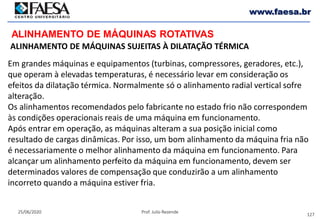 127
25/06/2020 Prof. Julio Rezende
www.faesa.br
ALINHAMENTO DE MÁQUINAS ROTATIVAS
ALINHAMENTO DE MÁQUINAS SUJEITAS À DILATAÇÃO TÉRMICA
Em grandes máquinas e equipamentos (turbinas, compressores, geradores, etc.),
que operam à elevadas temperaturas, é necessário levar em consideração os
efeitos da dilatação térmica. Normalmente só o alinhamento radial vertical sofre
alteração.
Os alinhamentos recomendados pelo fabricante no estado frio não correspondem
às condições operacionais reais de uma máquina em funcionamento.
Após entrar em operação, as máquinas alteram a sua posição inicial como
resultado de cargas dinâmicas. Por isso, um bom alinhamento da máquina fria não
é necessariamente o melhor alinhamento da máquina em funcionamento. Para
alcançar um alinhamento perfeito da máquina em funcionamento, devem ser
determinados valores de compensação que conduzirão a um alinhamento
incorreto quando a máquina estiver fria.
 