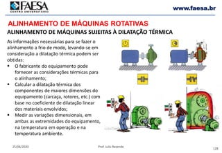 128
25/06/2020 Prof. Julio Rezende
www.faesa.br
ALINHAMENTO DE MÁQUINAS ROTATIVAS
ALINHAMENTO DE MÁQUINAS SUJEITAS À DILATAÇÃO TÉRMICA
As informações necessárias para se fazer o
alinhamento a frio de modo, levando-se em
consideração a dilatação térmica podem ser
obtidas:
 O fabricante do equipamento pode
fornecer as considerações térmicas para
o alinhamento;
 Calcular a dilatação térmica dos
componentes de maiores dimensões do
equipamento (carcaça, rotores, etc.) com
base no coeficiente de dilatação linear
dos materiais envolvidos;
 Medir as variações dimensionais, em
ambas as extremidades do equipamento,
na temperatura em operação e na
temperatura ambiente.
 