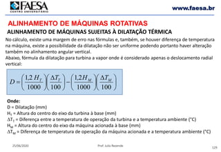 129
25/06/2020 Prof. Julio Rezende
www.faesa.br
ALINHAMENTO DE MÁQUINAS ROTATIVAS
ALINHAMENTO DE MÁQUINAS SUJEITAS À DILATAÇÃO TÉRMICA
No cálculo, existe uma margem de erro nas fórmulas e, também, se houver diferença de temperatura
na máquina, existe a possibilidade da dilatação não ser uniforme podendo portanto haver alteração
também no alinhamento angular vertical.
Abaixo, fórmula da dilatação para turbina a vapor onde é considerado apenas o deslocamento radial
vertical:





 ∆






−




 ∆






=
1001000
21
1001000
21 MMTT TH,TH,
D
Onde:
D = Dilatação (mm)
HT = Altura do centro do eixo da turbina à base (mm)
∆TT = Diferença entre a temperatura de operação da turbina e a temperatura ambiente (°C)
HM = Altura do centro do eixo da máquina acionada à base (mm)
∆TM = Diferença de temperatura de operação da máquina acionada e a temperatura ambiente (°C)
 