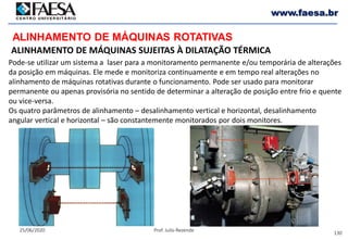 130
25/06/2020 Prof. Julio Rezende
www.faesa.br
Pode-se utilizar um sistema a laser para a monitoramento permanente e/ou temporária de alterações
da posição em máquinas. Ele mede e monitoriza continuamente e em tempo real alterações no
alinhamento de máquinas rotativas durante o funcionamento. Pode ser usado para monitorar
permanente ou apenas provisória no sentido de determinar a alteração de posição entre frio e quente
ou vice-versa.
Os quatro parâmetros de alinhamento – desalinhamento vertical e horizontal, desalinhamento
angular vertical e horizontal – são constantemente monitorados por dois monitores.
ALINHAMENTO DE MÁQUINAS ROTATIVAS
ALINHAMENTO DE MÁQUINAS SUJEITAS À DILATAÇÃO TÉRMICA
 