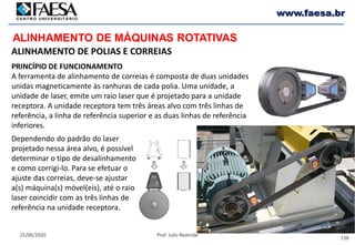 136
25/06/2020 Prof. Julio Rezende
www.faesa.br
ALINHAMENTO DE MÁQUINAS ROTATIVAS
ALINHAMENTO DE POLIAS E CORREIAS
PRINCÍPIO DE FUNCIONAMENTO
A ferramenta de alinhamento de correias é composta de duas unidades
unidas magneticamente às ranhuras de cada polia. Uma unidade, a
unidade de laser, emite um raio laser que é projetado para a unidade
receptora. A unidade receptora tem três áreas alvo com três linhas de
referência, a linha de referência superior e as duas linhas de referência
inferiores.
Dependendo do padrão do laser
projetado nessa área alvo, é possível
determinar o tipo de desalinhamento
e como corrigi-lo. Para se efetuar o
ajuste das correias, deve-se ajustar
a(s) máquina(s) móvel(eis), até o raio
laser coincidir com as três linhas de
referência na unidade receptora.
 