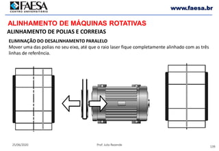 139
25/06/2020 Prof. Julio Rezende
www.faesa.br
ALINHAMENTO DE MÁQUINAS ROTATIVAS
ALINHAMENTO DE POLIAS E CORREIAS
ELIMINAÇÃO DO DESALINHAMENTO PARALELO
Mover uma das polias no seu eixo, até que o raio laser fique completamente alinhado com as três
linhas de referência.
 