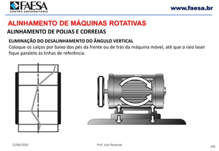 140
25/06/2020 Prof. Julio Rezende
www.faesa.br
ALINHAMENTO DE MÁQUINAS ROTATIVAS
ALINHAMENTO DE POLIAS E CORREIAS
ELIMINAÇÃO DO DESALINHAMENTO DO ÂNGULO VERTICAL
Coloque os calços por baixo dos pés da frente ou de trás da máquina móvel, até que o raio laser
fique paralelo às linhas de referência.
 