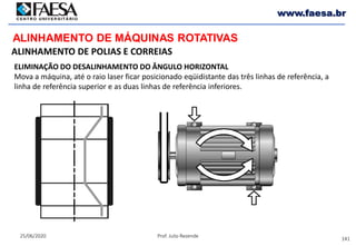 141
25/06/2020 Prof. Julio Rezende
www.faesa.br
ALINHAMENTO DE MÁQUINAS ROTATIVAS
ALINHAMENTO DE POLIAS E CORREIAS
ELIMINAÇÃO DO DESALINHAMENTO DO ÂNGULO HORIZONTAL
Mova a máquina, até o raio laser ficar posicionado eqüidistante das três linhas de referência, a
linha de referência superior e as duas linhas de referência inferiores.
 